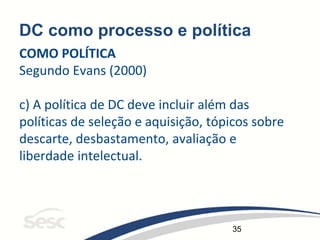 35
DC como processo e política
COMO POLÍTICA
Segundo Evans (2000)
c) A política de DC deve incluir além das
políticas de seleção e aquisição, tópicos sobre
descarte, desbastamento, avaliação e
liberdade intelectual.
 