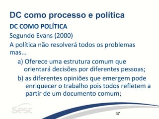 37
DC como processo e política
DC COMO POLÍTICA
Segundo Evans (2000)
A política não resolverá todos os problemas
mas...
a) Oferece uma estrutura comum que
orientará decisões por diferentes pessoas;
b) as diferentes opiniões que emergem pode
enriquecer o trabalho pois todos refletem a
partir de um documento comum;
 