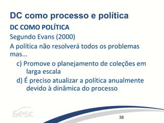 38
DC como processo e política
DC COMO POLÍTICA
Segundo Evans (2000)
A política não resolverá todos os problemas
mas...
c) Promove o planejamento de coleções em
larga escala
d) É preciso atualizar a política anualmente
devido à dinâmica do processo
 