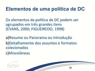 39
Elementos de uma política de DC
Os elementos da política de DC podem ser
agrupados em três grandes itens
(EVANS, 2000; FIGUEIREDO, 1998)
a)Resumo ou Panorama ou introdução
b)Detalhamento dos assuntos e formatos
colecionados
c)Miscelâneas
 