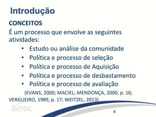 4
Introdução
CONCEITOS
É um processo que envolve as seguintes
atividades:
• Estudo ou análise da comunidade
• Política e processo de seleção
• Política e processo de Aquisição
• Política e processo de desbastamento
• Política e processo de avaliação
(EVANS, 2000; MACIEL; MENDONÇA, 2000, p. 16;
VERGUEIRO, 1989, p. 17; WEITZEL, 2013)
 