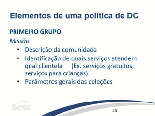 40
Elementos de uma política de DC
PRIMEIRO GRUPO
Missão
• Descrição da comunidade
• Identificação de quais serviços atendem
qual clientela (Ex. serviços gratuitos,
serviços para crianças)
• Parâmetros gerais das coleções
 