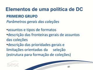 41
Elementos de uma política de DC
PRIMEIRO GRUPO
Parâmetros gerais das coleções
•assuntos e tipos de formatos
•descrição das fronteiras gerais de assuntos
das coleções
•descrição das prioridades gerais e
limitações orientadas da seleção
(estrutura para formação de coleções)
 