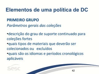 42
Elementos de uma política de DC
PRIMEIRO GRUPO
Parâmetros gerais das coleções
•descrição do grau de suporte continuado para
coleções fortes
•quais tipos de materiais que deverão ser
colecionados ou excluídos
•quais são os idiomas e períodos cronológicos
aplicáveis
 
