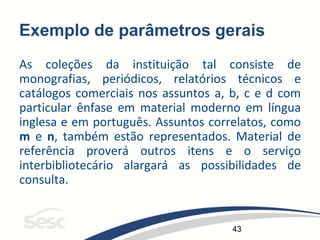43
Exemplo de parâmetros gerais
As coleções da instituição tal consiste de
monografias, periódicos, relatórios técnicos e
catálogos comerciais nos assuntos a, b, c e d com
particular ênfase em material moderno em língua
inglesa e em português. Assuntos correlatos, como
m e n, também estão representados. Material de
referência proverá outros itens e o serviço
interbibliotecário alargará as possibilidades de
consulta.
 