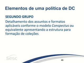 46
Elementos de uma política de DC
SEGUNDO GRUPO
Detalhamento dos assuntos e formatos
aplicáveis conforme o modelo Conspectus ou
equivalente apresentando a estrutura para
formação de coleções
 