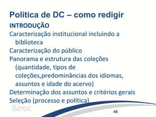48
Política de DC – como redigir
INTRODUÇÃO
Caracterização institucional incluindo a
biblioteca
Caracterização do público
Panorama e estrutura das coleções
(quantidade, tipos de
coleções,predominâncias dos idiomas,
assuntos e idade do acervo)
Determinação dos assuntos e critérios gerais
Seleção (processo e política)
 