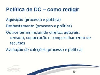 49
Política de DC – como redigir
Aquisição (processo e política)
Desbastamento (processo e política)
Outros temas incluindo direitos autorais,
censura, cooperação e compartilhamento de
recursos
Avaliação de coleções (processo e política)
 