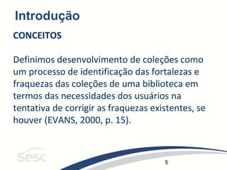 5
Introdução
CONCEITOS
Definimos desenvolvimento de coleções como
um processo de identificação das fortalezas e
fraquezas das coleções de uma biblioteca em
termos das necessidades dos usuários na
tentativa de corrigir as fraquezas existentes, se
houver (EVANS, 2000, p. 15).
 