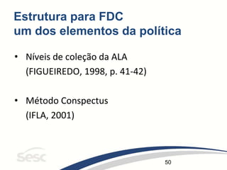 50
Estrutura para FDC
um dos elementos da política
• Níveis de coleção da ALA
(FIGUEIREDO, 1998, p. 41-42)
• Método Conspectus
(IFLA, 2001)
 