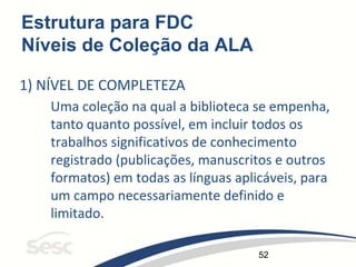 52
Estrutura para FDC
Níveis de Coleção da ALA
1) NÍVEL DE COMPLETEZA
Uma coleção na qual a biblioteca se empenha,
tanto quanto possível, em incluir todos os
trabalhos significativos de conhecimento
registrado (publicações, manuscritos e outros
formatos) em todas as línguas aplicáveis, para
um campo necessariamente definido e
limitado.
 
