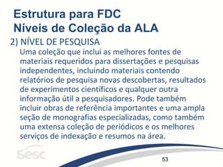 53
Estrutura para FDC
Níveis de Coleção da ALA
2) NÍVEL DE PESQUISA
Uma coleção que inclui as melhores fontes de
materiais requeridos para dissertações e pesquisas
independentes, incluindo materiais contendo
relatórios de pesquisa novas descobertas, resultados
de experimentos científicos e qualquer outra
informação útil a pesquisadores. Pode também
incluir obras de referência importantes e uma ampla
seção de monografias especializadas, como também
uma extensa coleção de periódicos e os melhores
serviços de indexação e resumos na área.
 