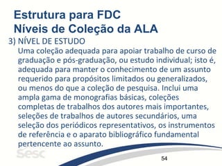 54
Estrutura para FDC
Níveis de Coleção da ALA
3) NÍVEL DE ESTUDO
Uma coleção adequada para apoiar trabalho de curso de
graduação e pós-graduação, ou estudo individual; isto é,
adequada para manter o conhecimento de um assunto
requerido para propósitos limitados ou generalizados,
ou menos do que a coleção de pesquisa. Inclui uma
ampla gama de monografias básicas, coleções
completas de trabalhos dos autores mais importantes,
seleções de trabalhos de autores secundários, uma
seleção dos periódicos representativos, os instrumentos
de referência e o aparato bibliográfico fundamental
pertencente ao assunto.
 