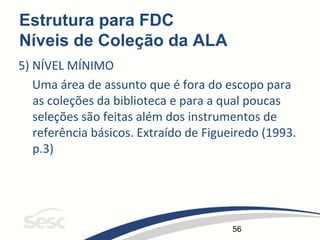 56
Estrutura para FDC
Níveis de Coleção da ALA
5) NÍVEL MÍNIMO
Uma área de assunto que é fora do escopo para
as coleções da biblioteca e para a qual poucas
seleções são feitas além dos instrumentos de
referência básicos. Extraído de Figueiredo (1993.
p.3)
 