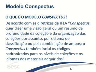 57
Modelo Conspectus
O QUE É O MODELO CONSPECTUS?
De acordo com as diretrizes da IFLA “Conspectus
quer dizer uma visão geral ou um resumo da
profundidade da coleção e da organização das
coleções por assunto, por sistema de
classificação ou pela combinação de ambos; o
Conspectus também inclui os códigos
padronizados para os níveis de coleções e os
idiomas dos materiais adquiridos”.
 