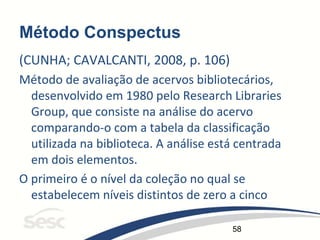 58
Método Conspectus
(CUNHA; CAVALCANTI, 2008, p. 106)
Método de avaliação de acervos bibliotecários,
desenvolvido em 1980 pelo Research Libraries
Group, que consiste na análise do acervo
comparando-o com a tabela da classificação
utilizada na biblioteca. A análise está centrada
em dois elementos.
O primeiro é o nível da coleção no qual se
estabelecem níveis distintos de zero a cinco
 