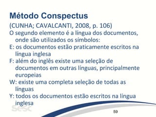 59
Método Conspectus
(CUNHA; CAVALCANTI, 2008, p. 106)
O segundo elemento é a língua dos documentos,
onde são utilizados os símbolos:
E: os documentos estão praticamente escritos na
língua inglesa
F: além do inglês existe uma seleção de
documentos em outras línguas, principalmente
europeias
W: existe uma completa seleção de todas as
línguas
Y: todos os documentos estão escritos na língua
inglesa
 