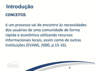 6
Introdução
CONCEITOS
é um processo vai de encontro às necessidades
dos usuários de uma comunidade de forma
rápida e econômica utilizando recursos
informacionais locais, assim como de outras
instituições (EVANS, 2000, p.15-16).
 