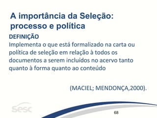 68
A importância da Seleção:
processo e política
DEFINIÇÃO
Implementa o que está formalizado na carta ou
política de seleção em relação à todos os
documentos a serem incluídos no acervo tanto
quanto à forma quanto ao conteúdo
(MACIEL; MENDONÇA,2000).
 