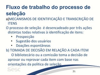 71
Fluxo de trabalho do processo de
seleção
a)MECANISMOS DE IDENTIFICAÇÃO E TRANSCRIÇÃO DE
ITENS
O processo de seleção é desencadeado por três ações
distintas todas relativas à identificação de itens:
• Prospecção
• Sugestão dos usuários
• Doações espontâneas
b) TOMADA DE DECISÃO EM RELAÇÃO A CADA ITEM
O bibliotecário ou a comissão toma a decisão de
aprovar ou reprovar cada item com base nas
orientações da política de seleção
 