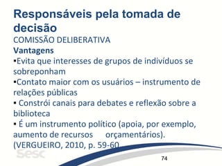74
Responsáveis pela tomada de
decisão
COMISSÃO DELIBERATIVA
Vantagens
▪Evita que interesses de grupos de indivíduos se
sobreponham
▪Contato maior com os usuários – instrumento de
relações públicas
▪ Constrói canais para debates e reflexão sobre a
biblioteca
▪ É um instrumento político (apoia, por exemplo,
aumento de recursos orçamentários).
(VERGUEIRO, 2010, p. 59-60
 