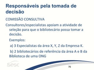 76
Responsáveis pela tomada de
decisão
COMISSÃO CONSULTIVA
Consultores/especialistas apoiam a atividade de
seleção para que o bibliotecário possa tomar a
decisão.
Exemplos:
a) 3 Especialistas da área X, Y, Z da Empresa K.
b) 2 bibliotecários de referência da área A e B da
Biblioteca de uma ONG
 