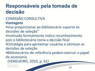 77
Responsáveis pela tomada de
decisão
COMISSÃO CONSULTIVA
Vantagens
▪Visa proporcionar ao bibliotecário suporte às
decisões de seleção”
▪Instituída formalmente indica reconhecimento
pois o bibliotecário toma a decisão final
▪Estratégia para aproximar usuários e otimizar as
decisões de seleção
▪Bibliotecários de referência podem exercer o papel
da assessoria
(VERGUEIRO, 2010, p. 61)
 