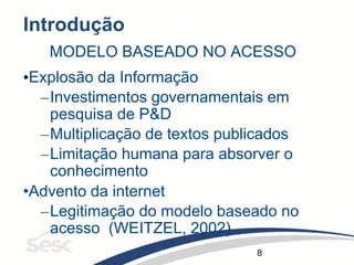 8
Introdução
MODELO BASEADO NO ACESSO
•Explosão da Informação
–Investimentos governamentais em
pesquisa de P&D
–Multiplicação de textos publicados
–Limitação humana para absorver o
conhecimento
•Advento da internet
–Legitimação do modelo baseado no
acesso (WEITZEL, 2002)
 