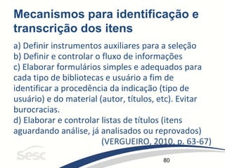 80
Mecanismos para identificação e
transcrição dos itens
a) Definir instrumentos auxiliares para a seleção
b) Definir e controlar o fluxo de informações
c) Elaborar formulários simples e adequados para
cada tipo de bibliotecas e usuário a fim de
identificar a procedência da indicação (tipo de
usuário) e do material (autor, títulos, etc). Evitar
burocracias.
d) Elaborar e controlar listas de títulos (itens
aguardando análise, já analisados ou reprovados)
(VERGUEIRO, 2010, p. 63-67)
 
