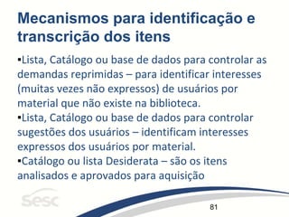 81
Mecanismos para identificação e
transcrição dos itens
▪Lista, Catálogo ou base de dados para controlar as
demandas reprimidas – para identificar interesses
(muitas vezes não expressos) de usuários por
material que não existe na biblioteca.
▪Lista, Catálogo ou base de dados para controlar
sugestões dos usuários – identificam interesses
expressos dos usuários por material.
▪Catálogo ou lista Desiderata – são os itens
analisados e aprovados para aquisição
 