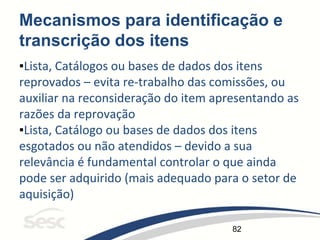 82
Mecanismos para identificação e
transcrição dos itens
▪Lista, Catálogos ou bases de dados dos itens
reprovados – evita re-trabalho das comissões, ou
auxiliar na reconsideração do item apresentando as
razões da reprovação
▪Lista, Catálogo ou bases de dados dos itens
esgotados ou não atendidos – devido a sua
relevância é fundamental controlar o que ainda
pode ser adquirido (mais adequado para o setor de
aquisição)
 