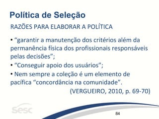 84
Política de Seleção
RAZÕES PARA ELABORAR A POLÍTICA
• “garantir a manutenção dos critérios além da
permanência física dos profissionais responsáveis
pelas decisões”;
• “Conseguir apoio dos usuários”;
• Nem sempre a coleção é um elemento de
pacífica “concordância na comunidade”.
(VERGUEIRO, 2010, p. 69-70)
 