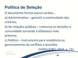 86
Política de Seleção
O documento formal possui caráter...
a) Administrativo – garantir a continuidade dos
critérios;
b) De relações públicas – comunica as decisões à
comunidade tornando a biblioteca mais
próxima;
c) Político – instrumento para resistência ou
gerenciamento de conflitos e pressões
(VERGUEIRO, 2010, p. 71)
 