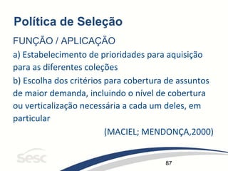 87
Política de Seleção
FUNÇÃO / APLICAÇÃO
a) Estabelecimento de prioridades para aquisição
para as diferentes coleções
b) Escolha dos critérios para cobertura de assuntos
de maior demanda, incluindo o nível de cobertura
ou verticalização necessária a cada um deles, em
particular
(MACIEL; MENDONÇA,2000)
 