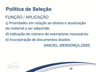 88
Política de Seleção
FUNÇÃO / APLICAÇÃO
c) Prioridades em relação ao idioma e atualização
do material a ser adquirido
d) Indicação do número de exemplares necessários
e) Incorporação de documentos doados
(MACIEL; MENDONÇA,2000)
 