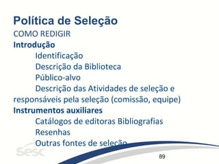 89
Política de Seleção
COMO REDIGIR
Introdução
Identificação
Descrição da Biblioteca
Público-alvo
Descrição das Atividades de seleção e
responsáveis pela seleção (comissão, equipe)
Instrumentos auxiliares
Catálogos de editoras Bibliografias
Resenhas
Outras fontes de seleção
 