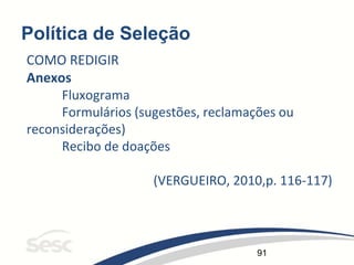 91
Política de Seleção
COMO REDIGIR
Anexos
Fluxograma
Formulários (sugestões, reclamações ou
reconsiderações)
Recibo de doações
(VERGUEIRO, 2010,p. 116-117)
 