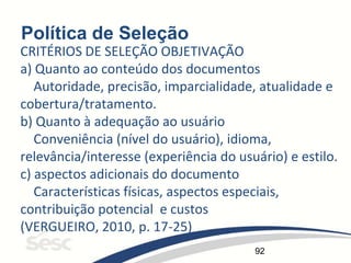 92
Política de Seleção
CRITÉRIOS DE SELEÇÃO OBJETIVAÇÃO
a) Quanto ao conteúdo dos documentos
Autoridade, precisão, imparcialidade, atualidade e
cobertura/tratamento.
b) Quanto à adequação ao usuário
Conveniência (nível do usuário), idioma,
relevância/interesse (experiência do usuário) e estilo.
c) aspectos adicionais do documento
Características físicas, aspectos especiais,
contribuição potencial e custos
(VERGUEIRO, 2010, p. 17-25)
 