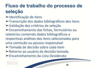 96
Fluxo de trabalho do processo de
seleção
➢Identificação de itens
➢Transcrição dos dados bibliográficos dos itens
➢Validação dos critérios de seleção
➢Encaminhamento das fichas, formulários ou
relatórios contendo dados bibliográficos e
respectivas análises dos itens selecionados para
uma comissão ou pessoa responsável
➢Tomada de decisão sobre cada item
➢Retorno ao usuário da decisão tomada
➢Encaminhamento da Lista Desiderata
 
