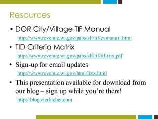 Resources 
• DOR City/Village TIF Manual 
http://www.revenue.wi.gov/pubs/slf/tif/cvmanual.html 
• TID Criteria Matrix 
htt...