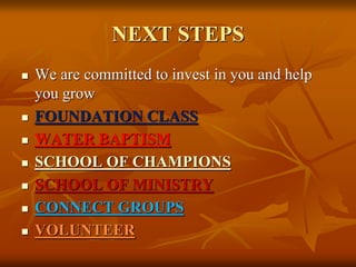 NEXT STEPS
 We are committed to invest in you and help
you grow
 FOUNDATION CLASS
 WATER BAPTISM
 SCHOOL OF CHAMPIONS
 SCHOOL OF MINISTRY
 CONNECT GROUPS
 VOLUNTEER
 