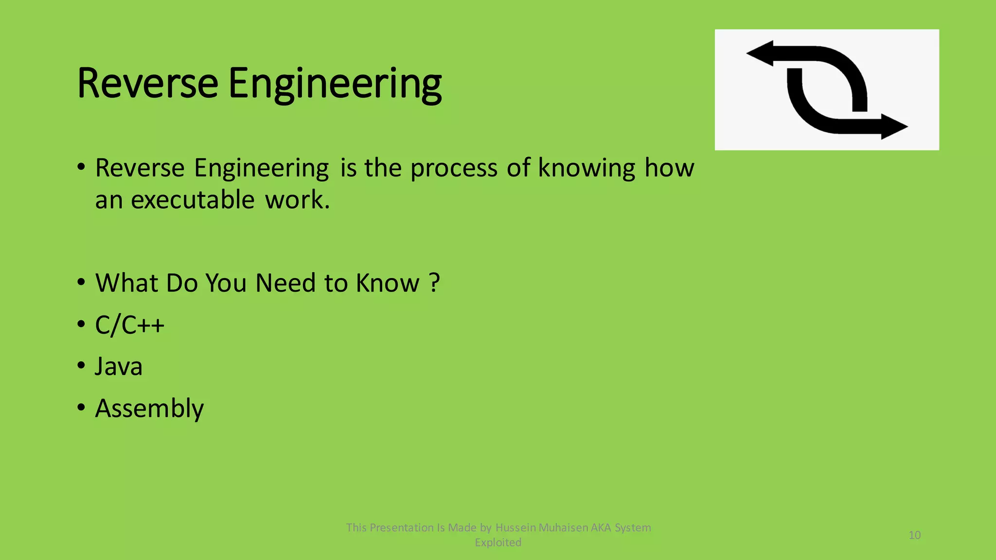 Reverse Engineering
• Reverse Engineering is the process of knowing how
an executable work.
• What Do You Need to Know ?
• C/C++
• Java
• Assembly
10
This Presentation Is Made by Hussein Muhaisen AKA System
Exploited
 