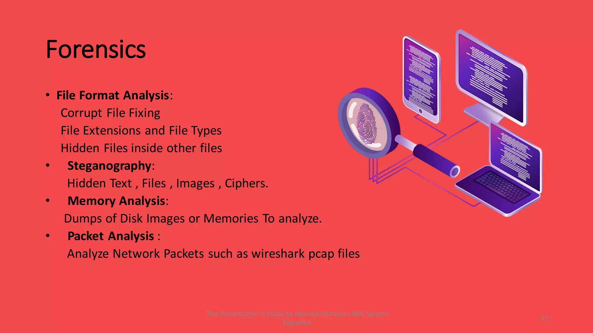 Forensics
• File Format Analysis:
Corrupt File Fixing
File Extensions and File Types
Hidden Files inside other files
• Steganography:
Hidden Text , Files , Images , Ciphers.
• Memory Analysis:
Dumps of Disk Images or Memories To analyze.
• Packet Analysis :
Analyze Network Packets such as wireshark pcap files
12
This Presentation Is Made by Hussein Muhaisen AKA System
Exploited
 