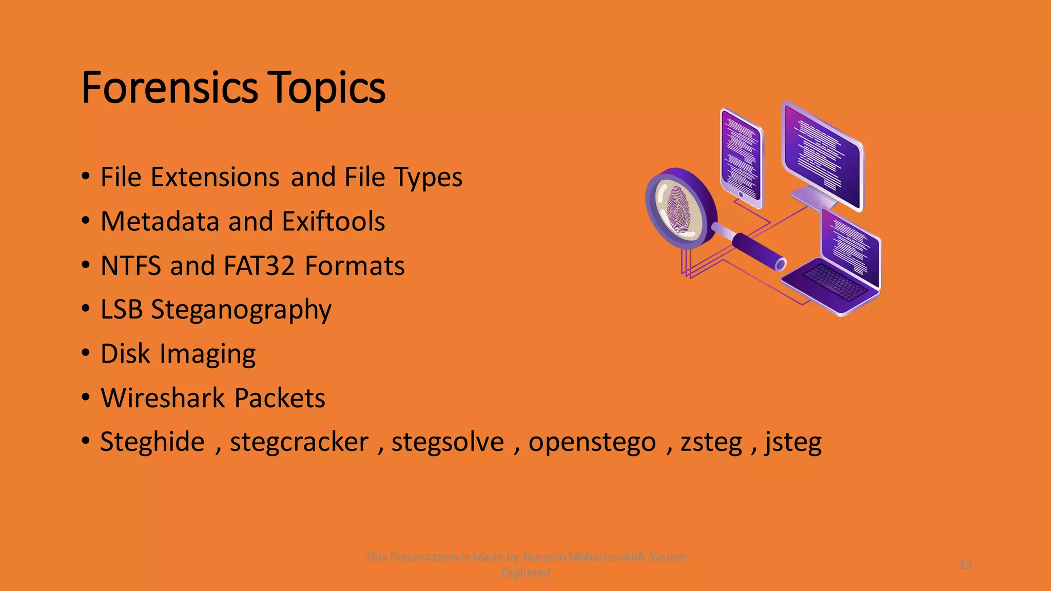 Forensics Topics
• File Extensions and File Types
• Metadata and Exiftools
• NTFS and FAT32 Formats
• LSB Steganography
• Disk Imaging
• Wireshark Packets
• Steghide , stegcracker , stegsolve , openstego , zsteg , jsteg
13
This Presentation Is Made by Hussein Muhaisen AKA System
Exploited
 