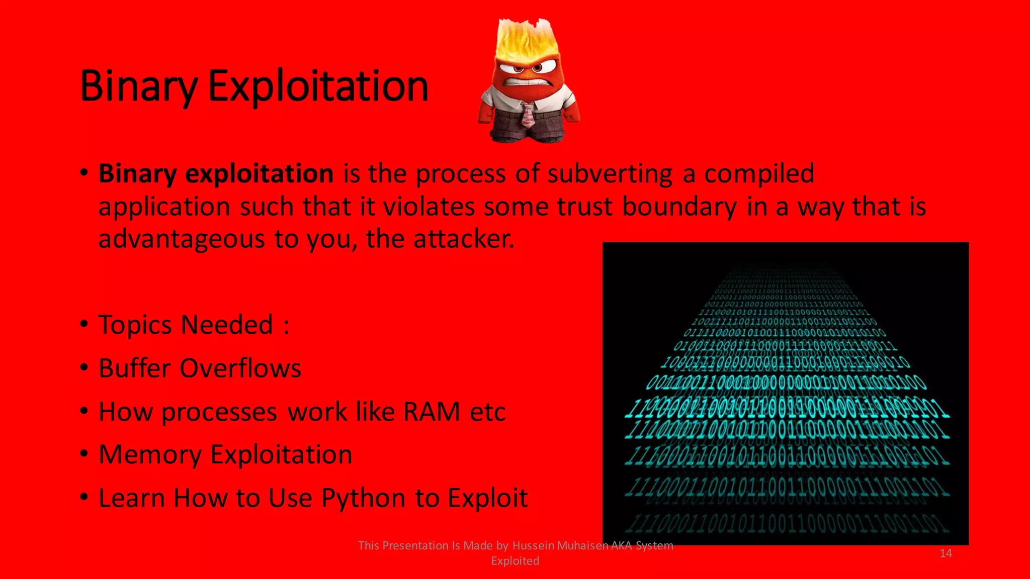 Binary Exploitation
• Binary exploitation is the process of subverting a compiled
application such that it violates some trust boundary in a way that is
advantageous to you, the attacker.
• Topics Needed :
• Buffer Overflows
• How processes work like RAM etc
• Memory Exploitation
• Learn How to Use Python to Exploit
14
This Presentation Is Made by Hussein Muhaisen AKA System
Exploited
 
