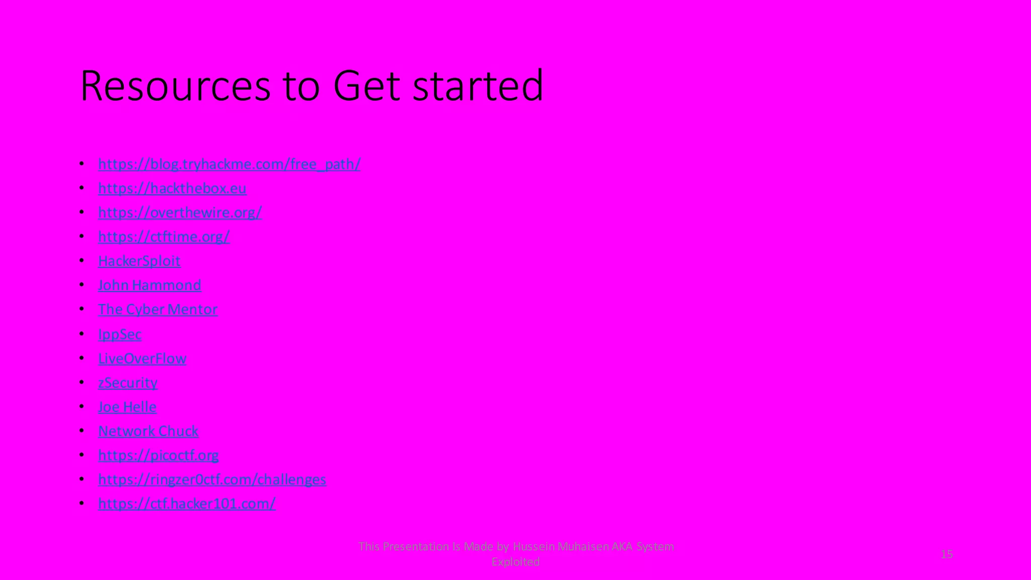Resources to Get started
• https://blog.tryhackme.com/free_path/
• https://hackthebox.eu
• https://overthewire.org/
• https://ctftime.org/
• HackerSploit
• John Hammond
• The Cyber Mentor
• IppSec
• LiveOverFlow
• zSecurity
• Joe Helle
• Network Chuck
• https://picoctf.org
• https://ringzer0ctf.com/challenges
• https://ctf.hacker101.com/
15
This Presentation Is Made by Hussein Muhaisen AKA System
Exploited
 