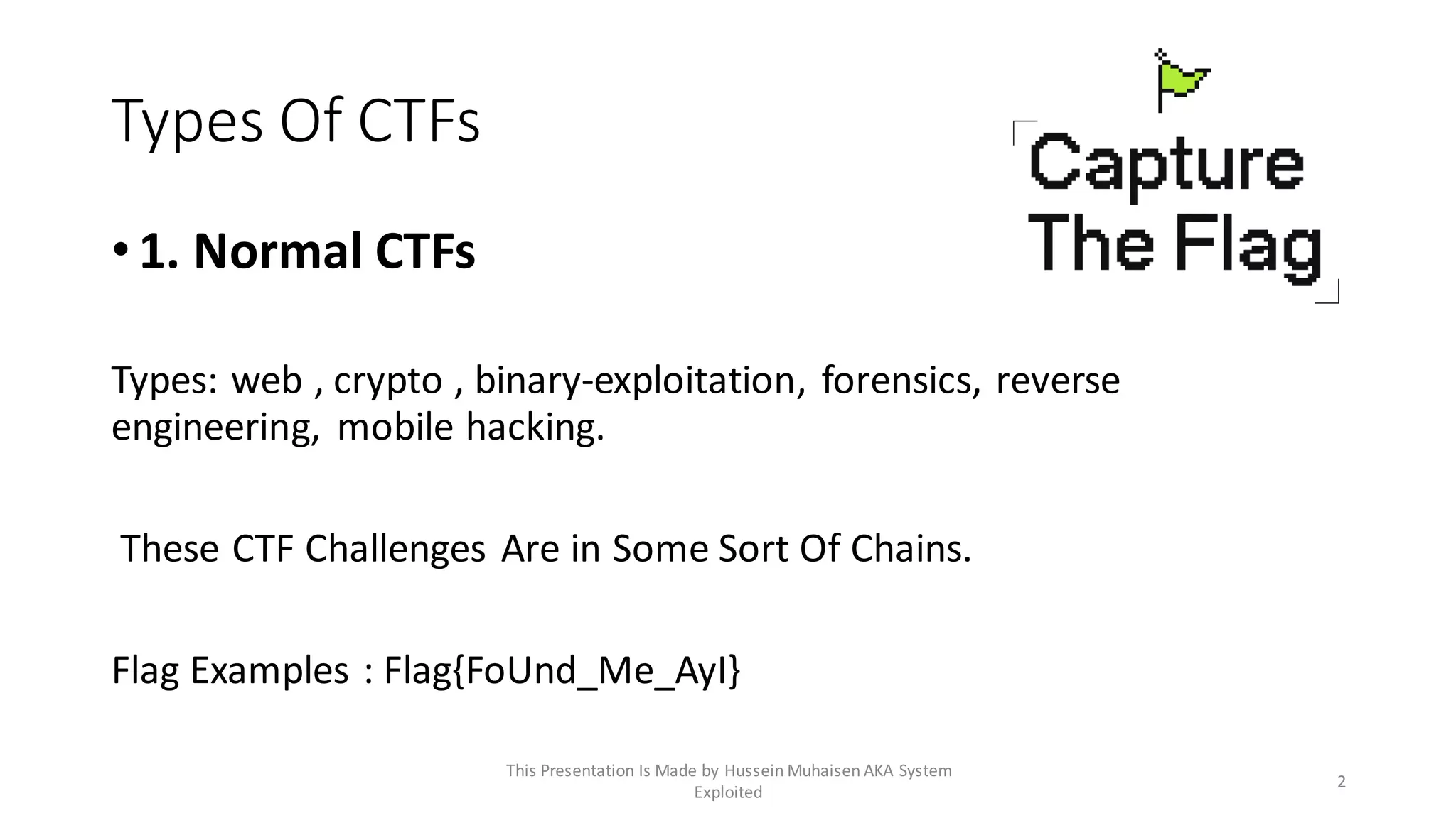 Types Of CTFs
•1. Normal CTFs
Types: web , crypto , binary-exploitation, forensics, reverse
engineering, mobile hacking.
These CTF Challenges Are in Some Sort Of Chains.
Flag Examples : Flag{FoUnd_Me_AyI}
2
This Presentation Is Made by Hussein Muhaisen AKA System
Exploited
 