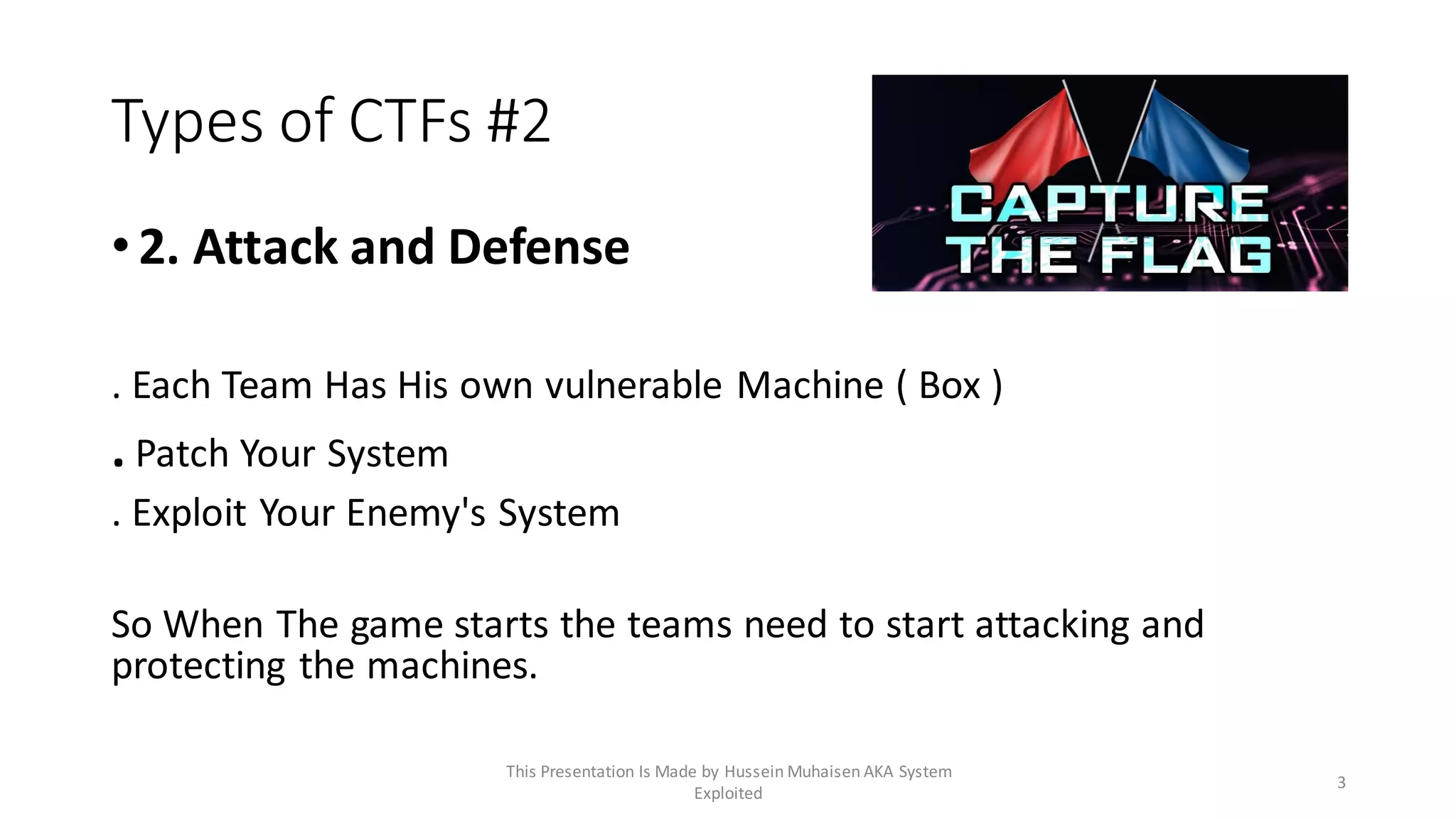 Types of CTFs #2
•2. Attack and Defense
. Each Team Has His own vulnerable Machine ( Box )
. Patch Your System
. Exploit Your Enemy's System
So When The game starts the teams need to start attacking and
protecting the machines.
3
This Presentation Is Made by Hussein Muhaisen AKA System
Exploited
 