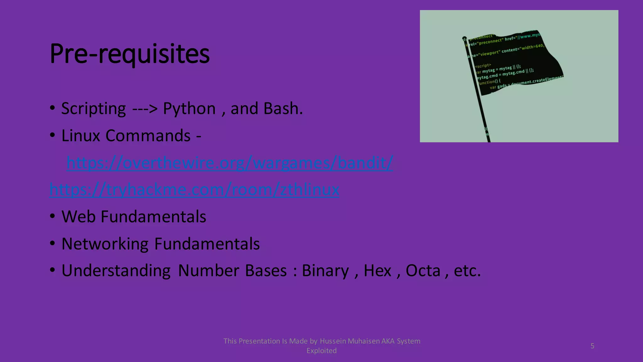 Pre-requisites
• Scripting ---> Python , and Bash.
• Linux Commands -
https://overthewire.org/wargames/bandit/
https://tryhackme.com/room/zthlinux
• Web Fundamentals
• Networking Fundamentals
• Understanding Number Bases : Binary , Hex , Octa , etc.
5
This Presentation Is Made by Hussein Muhaisen AKA System
Exploited
 