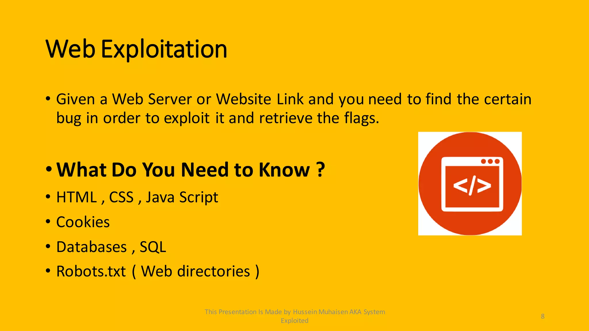 Web Exploitation
• Given a Web Server or Website Link and you need to find the certain
bug in order to exploit it and retrieve the flags.
•What Do You Need to Know ?
• HTML , CSS , Java Script
• Cookies
• Databases , SQL
• Robots.txt ( Web directories )
8
This Presentation Is Made by Hussein Muhaisen AKA System
Exploited
 